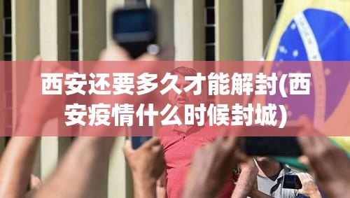 西安还要多久才能解封(西安疫情什么时候封城)