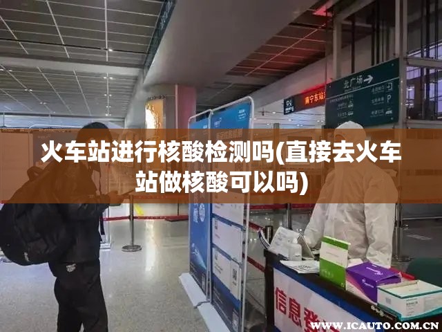 火车站进行核酸检测吗(直接去火车站做核酸可以吗)