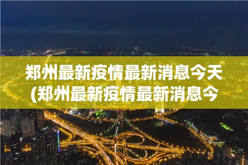 郑州最新疫情最新消息今天(郑州最新疫情最新消息今天封城了)
