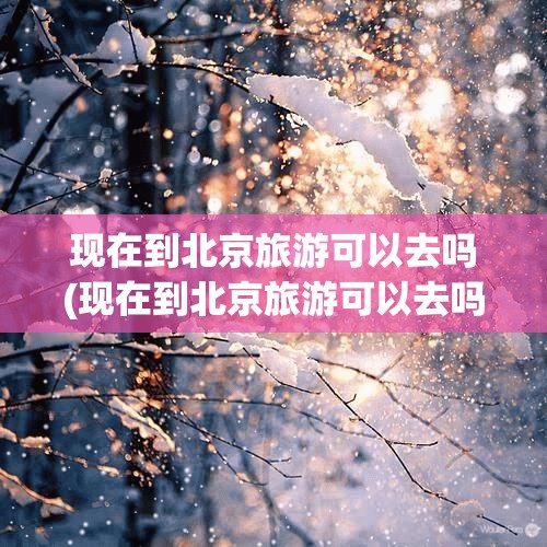 现在到北京旅游可以去吗(现在到北京旅游可以去吗最新消息)
