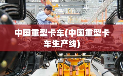 中国重型卡车(中国重型卡车生产线)