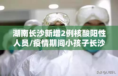 湖南长沙新增2例核酸阳性人员/疫情期间小孩子长沙核酸