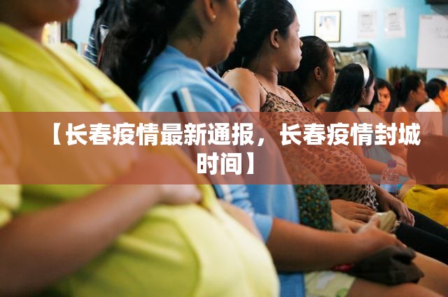 【长春疫情最新通报，长春疫情封城时间】