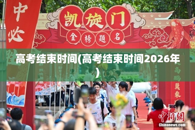 高考结束时间(高考结束时间2026年)