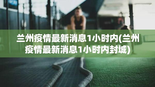 兰州疫情最新消息1小时内(兰州疫情最新消息1小时内封城)