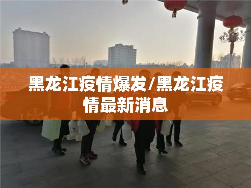 黑龙江疫情爆发/黑龙江疫情最新消息
