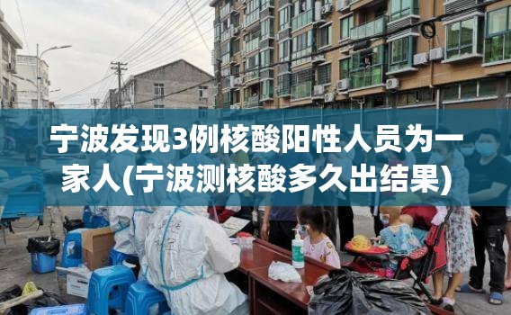 宁波发现3例核酸阳性人员为一家人(宁波测核酸多久出结果)